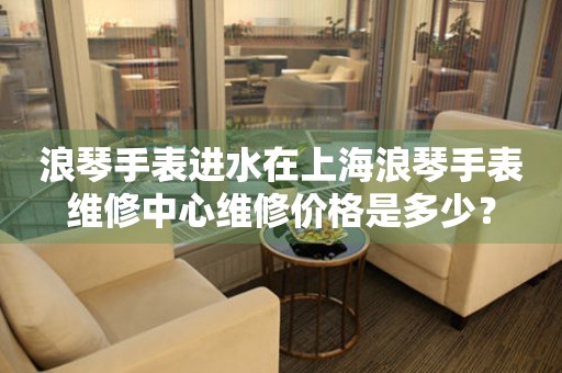 浪琴手表进水在上海浪琴手表维修中心维修价格是多少?(图) 浪琴手表进水在上海浪琴手表维修中心维修价格是多少?(图)