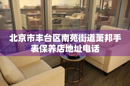 北京市丰台区南苑街道萧邦手表保养店地址电话（图）