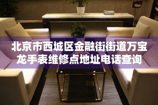 北京市西城区金融街街道万宝龙手表维修点地址电话查询