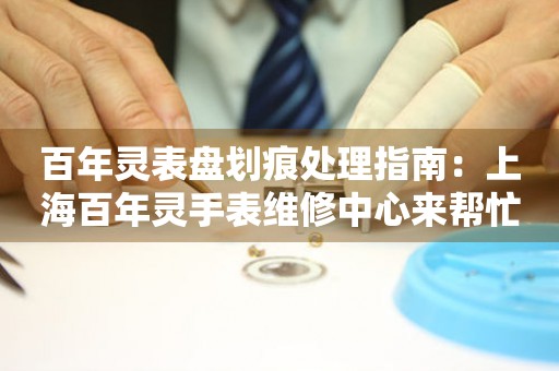 百年灵表盘划痕处理指南：上海百年灵手表维修中心来帮忙