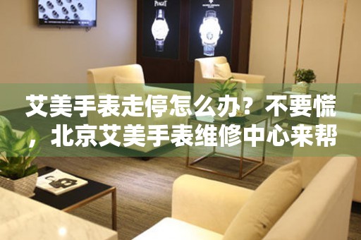 艾美手表走停怎么办？不要慌，北京艾美手表维修中心来帮忙