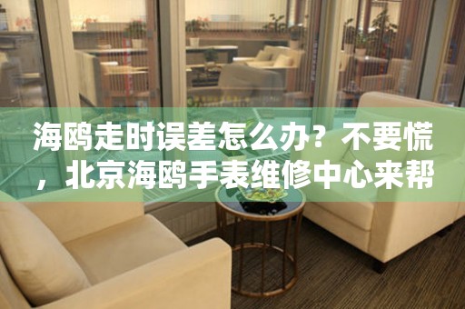 海鸥走时误差怎么办？不要慌，北京海鸥手表维修中心来帮忙