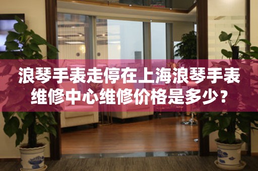 浪琴手表走停在上海浪琴手表维修中心维修价格是多少?(图) 浪琴手表走停在上海浪琴手表维修中心维修价格是多少?(图)
