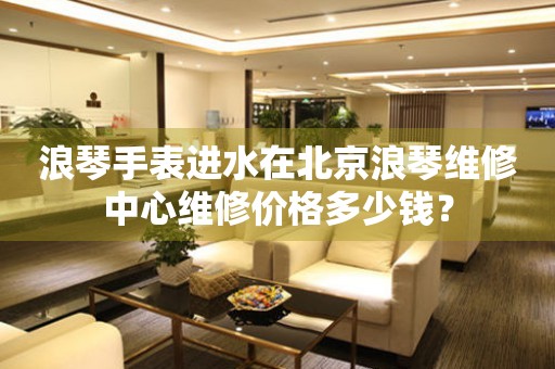 浪琴手表进水在北京浪琴维修中心维修价格多少钱?(图) 浪琴手表进水在北京浪琴维修中心维修价格多少钱?(图)
