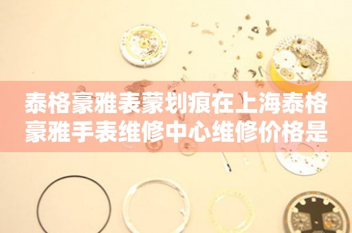 泰格豪雅表蒙划痕在上海泰格豪雅手表维修中心维修价格是多少？