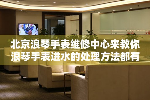 北京浪琴手表维修中心来教你浪琴手表进水的处理方法都有哪些?(图) 北京浪琴手表维修中心来教你浪琴手表进水的处理方法都有哪些?(图)
