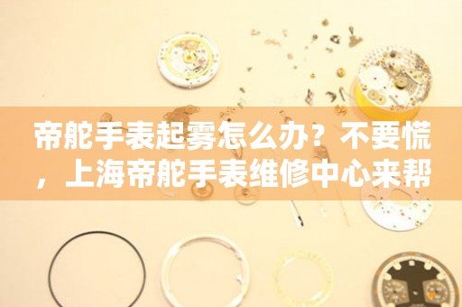 帝舵手表起雾怎么办？不要慌，上海帝舵手表维修中心来帮忙