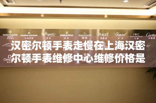 汉密尔顿手表走慢在上海汉密尔顿手表维修中心维修价格是多少？