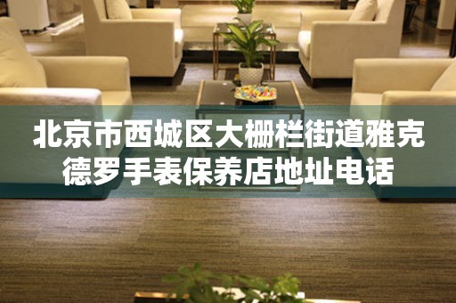 北京市西城区大栅栏街道雅克德罗手表保养店地址电话