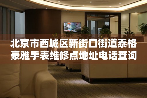 北京市西城区新街口街道泰格豪雅手表维修点地址电话查询