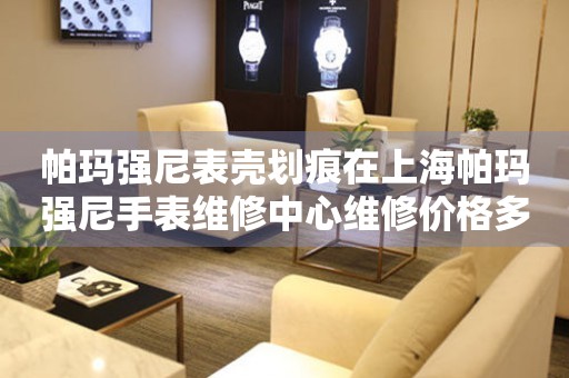 帕玛强尼表壳划痕在上海帕玛强尼手表维修中心维修价格多少钱？