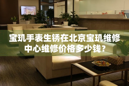 宝玑手表生锈在北京宝玑维修中心维修价格多少钱？