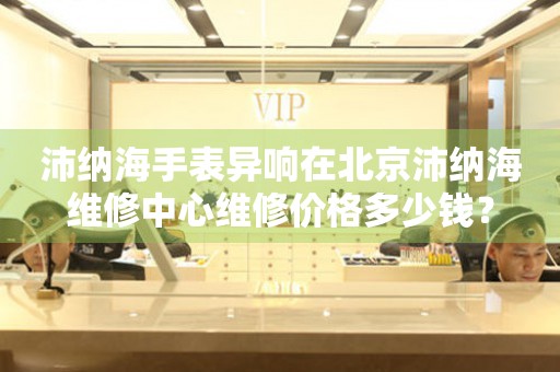 沛纳海手表异响在北京沛纳海维修中心维修价格多少钱？
