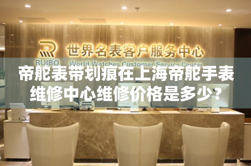 帝舵表带划痕在上海帝舵手表维修中心维修价格是多少？