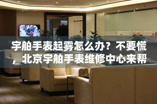 宇舶手表起雾怎么办？不要慌，北京宇舶手表维修中心来帮忙