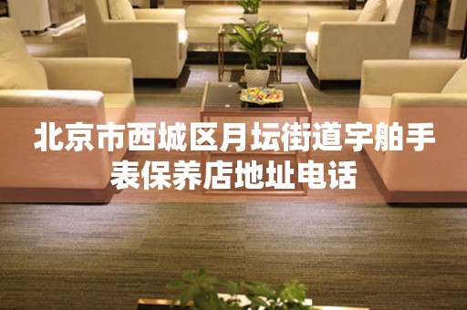 北京市西城区月坛街道宇舶手表保养店地址电话