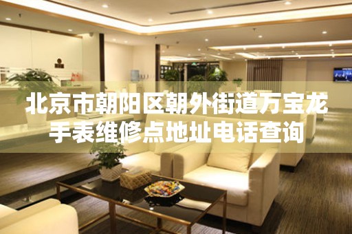 北京市朝阳区朝外街道万宝龙手表维修点地址电话查询