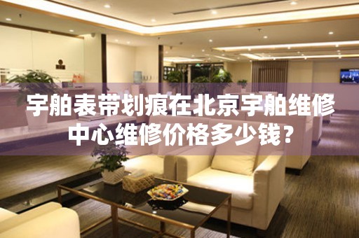 宇舶表带划痕在北京宇舶维修中心维修价格多少钱？