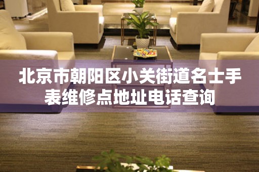 北京市朝阳区小关街道名士手表维修点地址电话查询