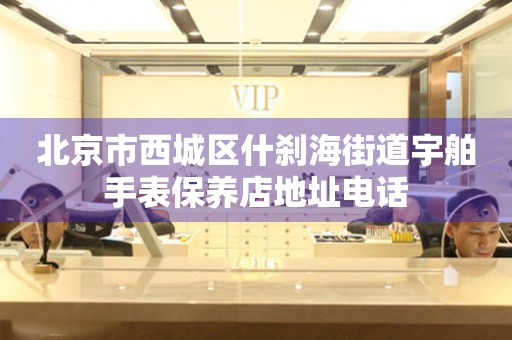 北京市西城区什刹海街道宇舶手表保养店地址电话