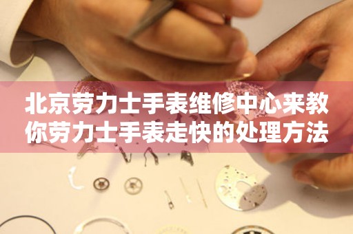 北京劳力士手表维修中心来教你劳力士手表走快的处理方法都有哪些？（图）