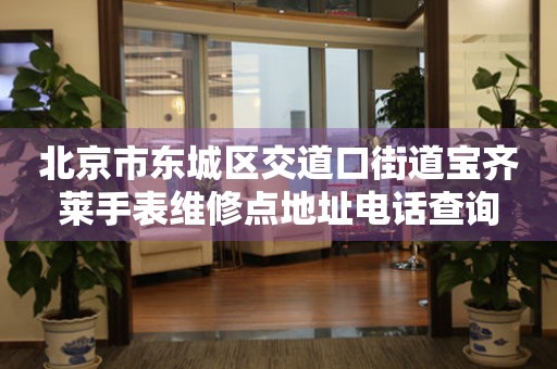 北京市东城区交道口街道宝齐莱手表维修点地址电话查询