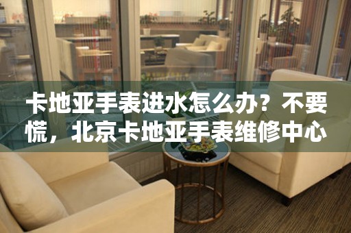 卡地亚手表进水怎么办？不要慌，北京卡地亚手表维修中心来帮忙