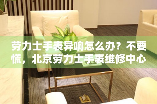 劳力士手表异响怎么办？不要慌，北京劳力士手表维修中心来帮忙（图）