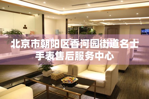  北京市朝阳区香河园街道名士手表售后服务中心 网点查询
