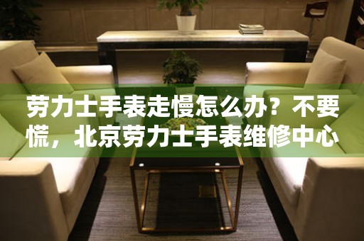劳力士手表走慢怎么办？不要慌，北京劳力士手表维修中心来帮忙（图）