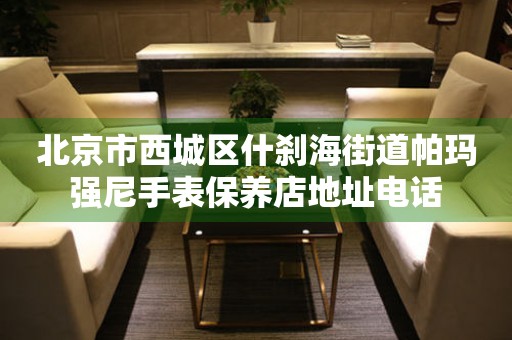  北京市西城区什刹海街道帕玛强尼手表保养店地址电话 网点查询