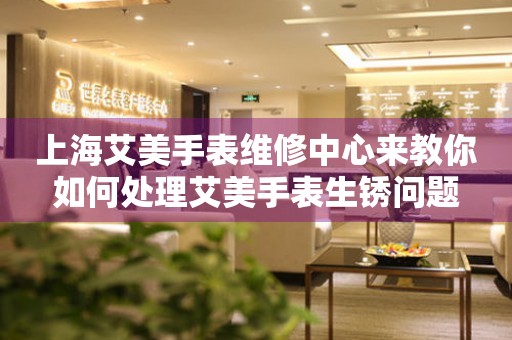 上海艾美手表维修中心来教你如何处理艾美手表生锈问题