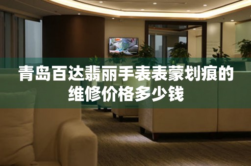 青岛百达翡丽手表表蒙划痕的维修价格多少钱（图）