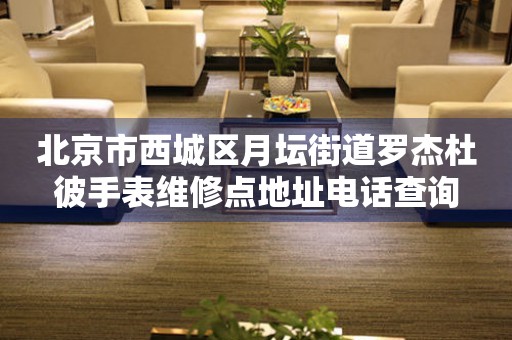 北京市西城区月坛街道罗杰杜彼手表维修点地址电话查询