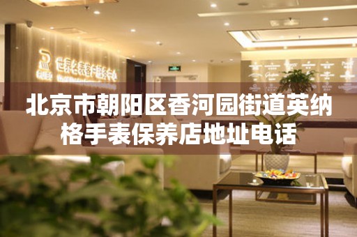 北京市朝阳区香河园街道英纳格手表保养店地址电话