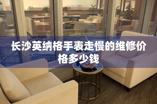长沙英纳格手表走慢的维修价格多少钱