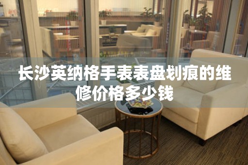 长沙英纳格手表表盘划痕的维修价格多少钱