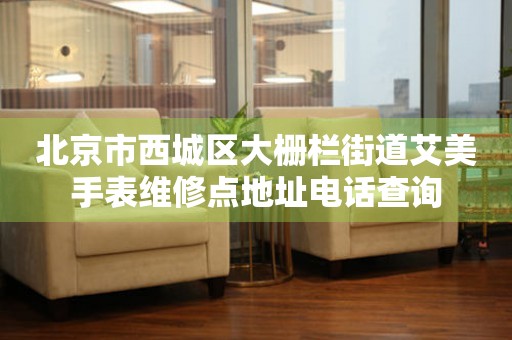 北京市西城区大栅栏街道艾美手表维修点地址电话查询