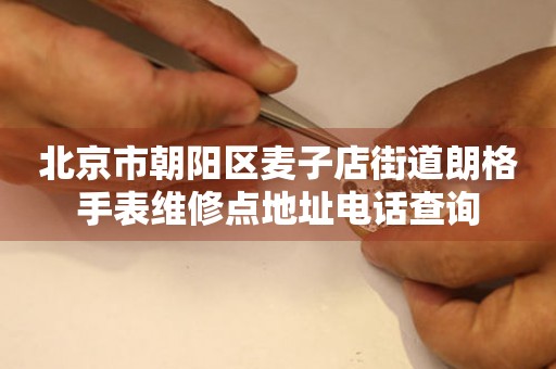 北京市朝阳区麦子店街道朗格手表维修点地址电话查询