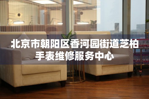 北京市朝阳区香河园街道芝柏手表维修服务中心(图) 北京市朝阳区香河园街道芝柏手表维修服务中心(图)