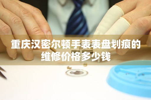 重庆汉密尔顿手表表盘划痕的维修价格多少钱