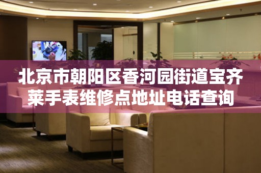 北京市朝阳区香河园街道宝齐莱手表维修点地址电话查询