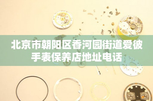 北京市朝阳区香河园街道爱彼手表保养店地址电话(图) 北京市朝阳区香河园街道爱彼手表保养店地址电话(图)