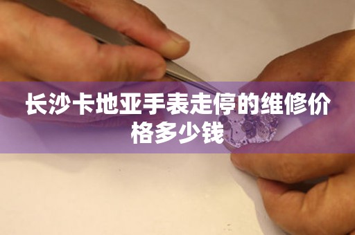 长沙卡地亚手表走停的维修价格多少钱