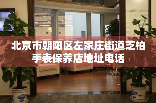 北京市朝阳区左家庄街道芝柏手表保养店地址电话(图) 北京市朝阳区左家庄街道芝柏手表保养店地址电话(图)