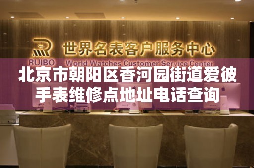 北京市朝阳区香河园街道爱彼手表维修点地址电话查询(图) 北京市朝阳区香河园街道爱彼手表维修点地址电话查询(图)