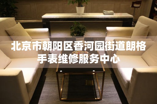 北京市朝阳区香河园街道朗格手表维修服务中心