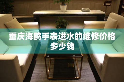 重庆海鸥手表进水的维修价格多少钱