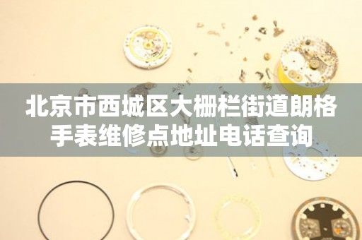 北京市西城区大栅栏街道朗格手表维修点地址电话查询