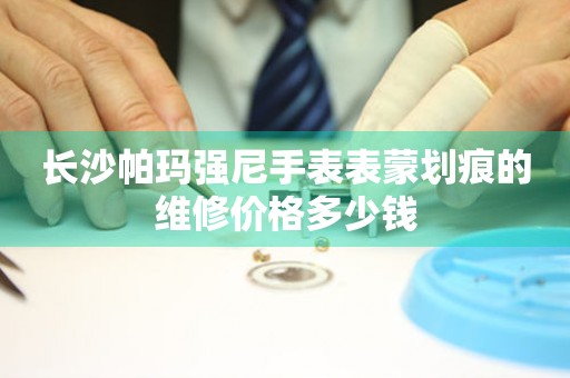 长沙帕玛强尼手表表蒙划痕的维修价格多少钱